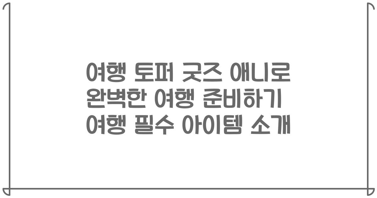 여행 토퍼 굿즈 애니로 완벽한 여행 준비하기 여행 필수 아이템 소개