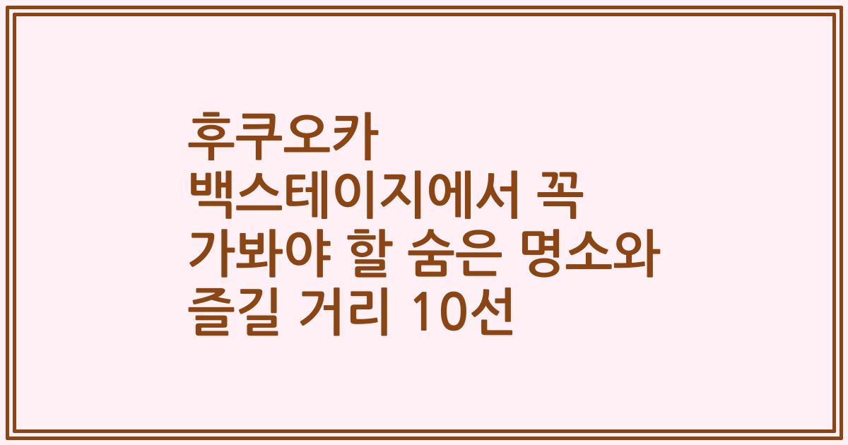 후쿠오카 백스테이지에서 꼭 가봐야 할 숨은 명소와 즐길 거리 10선